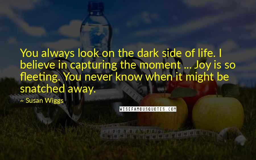 Susan Wiggs Quotes: You always look on the dark side of life. I believe in capturing the moment ... Joy is so fleeting. You never know when it might be snatched away.
