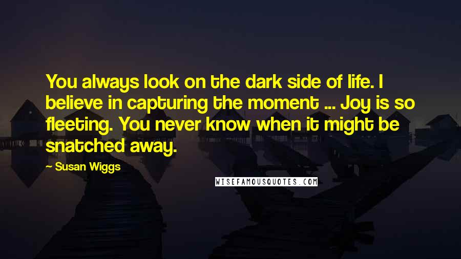 Susan Wiggs Quotes: You always look on the dark side of life. I believe in capturing the moment ... Joy is so fleeting. You never know when it might be snatched away.