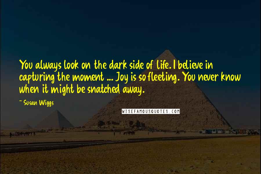 Susan Wiggs Quotes: You always look on the dark side of life. I believe in capturing the moment ... Joy is so fleeting. You never know when it might be snatched away.