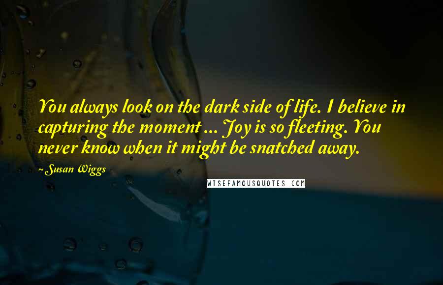 Susan Wiggs Quotes: You always look on the dark side of life. I believe in capturing the moment ... Joy is so fleeting. You never know when it might be snatched away.