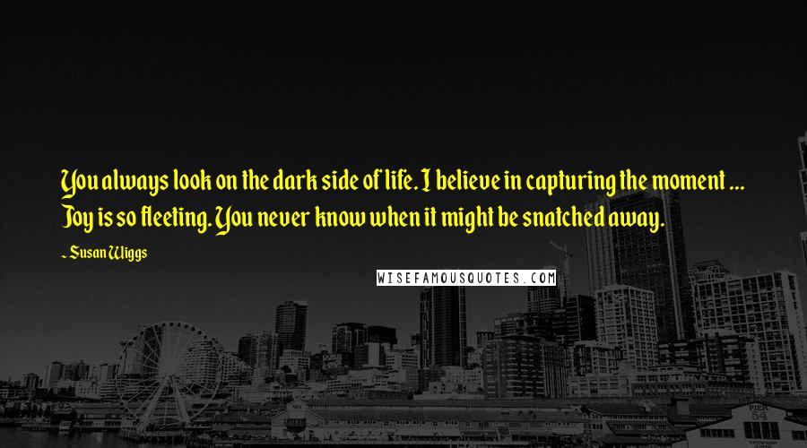 Susan Wiggs Quotes: You always look on the dark side of life. I believe in capturing the moment ... Joy is so fleeting. You never know when it might be snatched away.