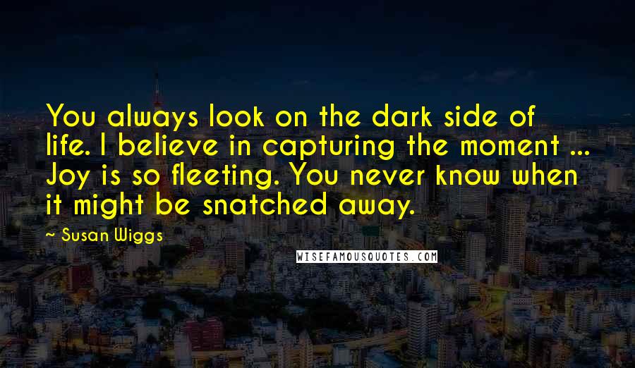 Susan Wiggs Quotes: You always look on the dark side of life. I believe in capturing the moment ... Joy is so fleeting. You never know when it might be snatched away.