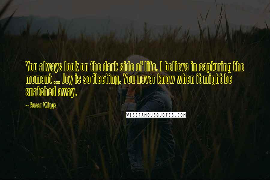 Susan Wiggs Quotes: You always look on the dark side of life. I believe in capturing the moment ... Joy is so fleeting. You never know when it might be snatched away.
