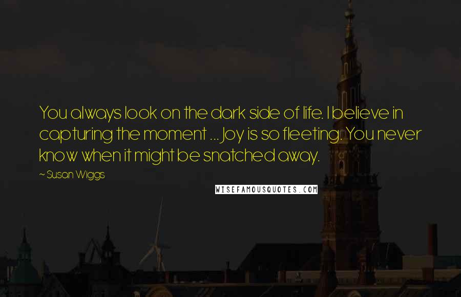 Susan Wiggs Quotes: You always look on the dark side of life. I believe in capturing the moment ... Joy is so fleeting. You never know when it might be snatched away.