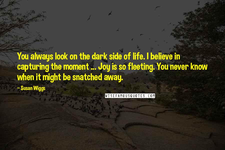 Susan Wiggs Quotes: You always look on the dark side of life. I believe in capturing the moment ... Joy is so fleeting. You never know when it might be snatched away.