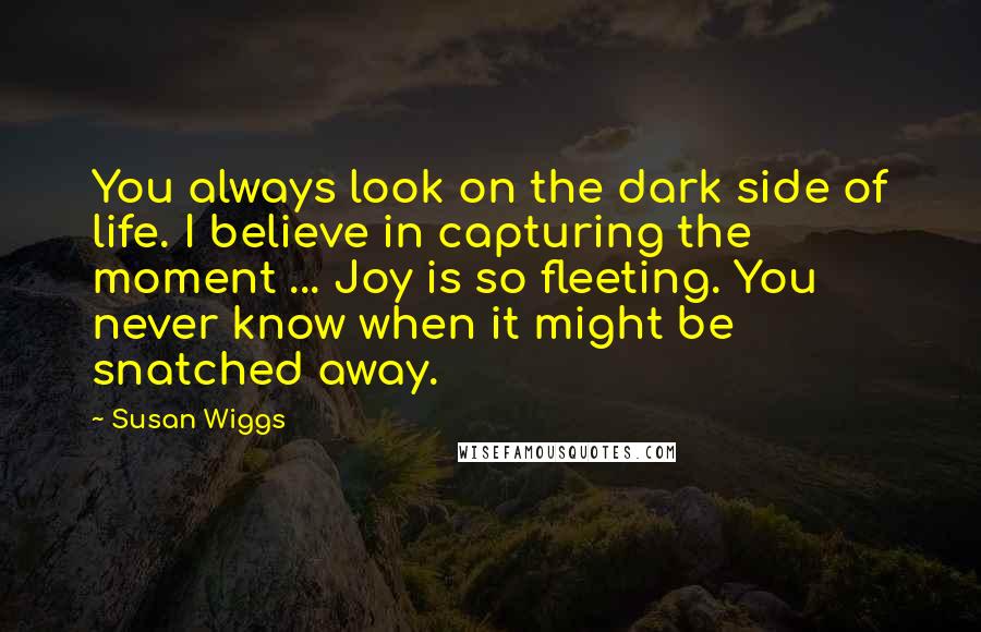 Susan Wiggs Quotes: You always look on the dark side of life. I believe in capturing the moment ... Joy is so fleeting. You never know when it might be snatched away.