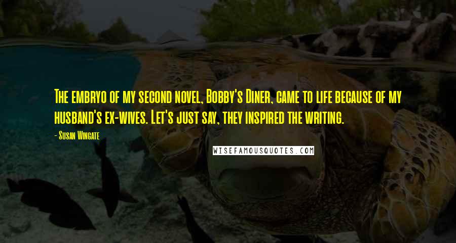 Susan Wingate Quotes: The embryo of my second novel, Bobby's Diner, came to life because of my husband's ex-wives. Let's just say, they inspired the writing.