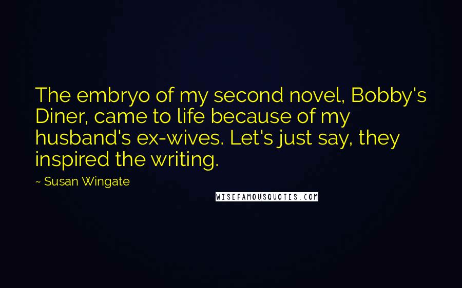 Susan Wingate Quotes: The embryo of my second novel, Bobby's Diner, came to life because of my husband's ex-wives. Let's just say, they inspired the writing.