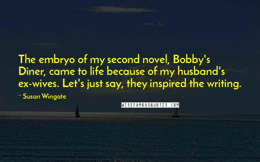 Susan Wingate Quotes: The embryo of my second novel, Bobby's Diner, came to life because of my husband's ex-wives. Let's just say, they inspired the writing.