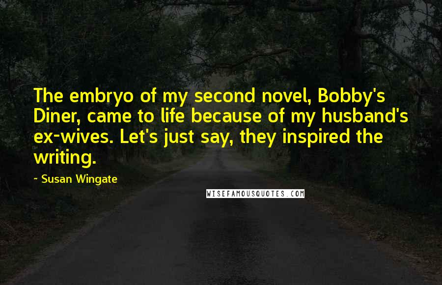 Susan Wingate Quotes: The embryo of my second novel, Bobby's Diner, came to life because of my husband's ex-wives. Let's just say, they inspired the writing.