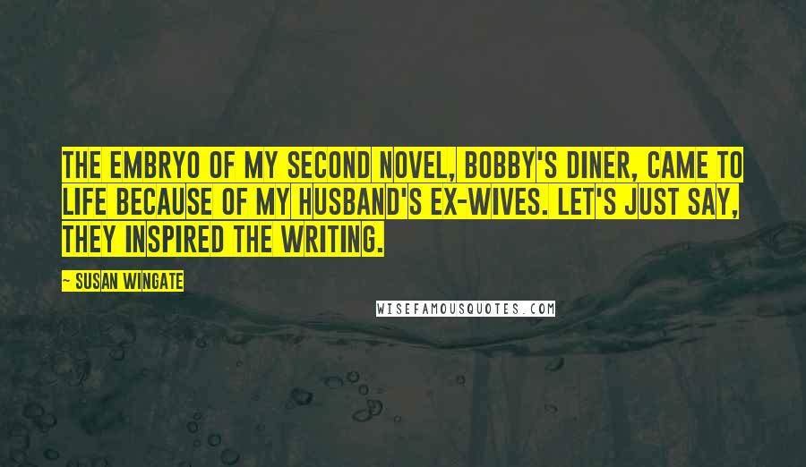 Susan Wingate Quotes: The embryo of my second novel, Bobby's Diner, came to life because of my husband's ex-wives. Let's just say, they inspired the writing.