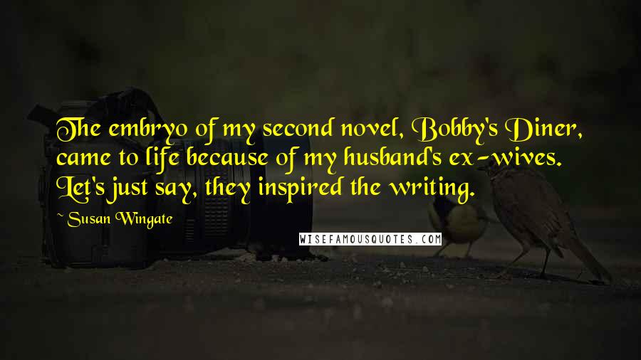 Susan Wingate Quotes: The embryo of my second novel, Bobby's Diner, came to life because of my husband's ex-wives. Let's just say, they inspired the writing.