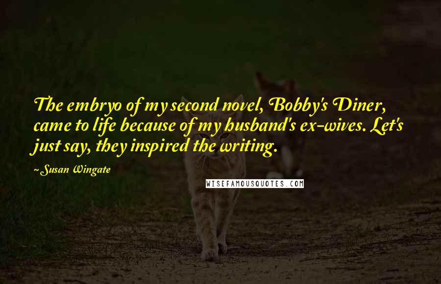 Susan Wingate Quotes: The embryo of my second novel, Bobby's Diner, came to life because of my husband's ex-wives. Let's just say, they inspired the writing.