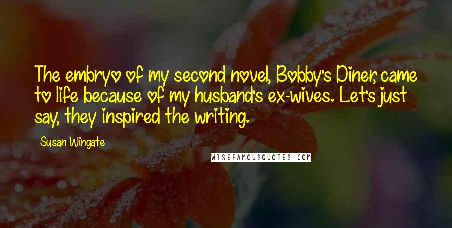 Susan Wingate Quotes: The embryo of my second novel, Bobby's Diner, came to life because of my husband's ex-wives. Let's just say, they inspired the writing.