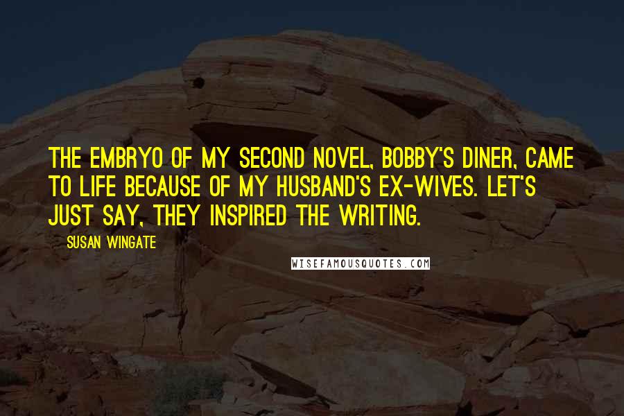 Susan Wingate Quotes: The embryo of my second novel, Bobby's Diner, came to life because of my husband's ex-wives. Let's just say, they inspired the writing.