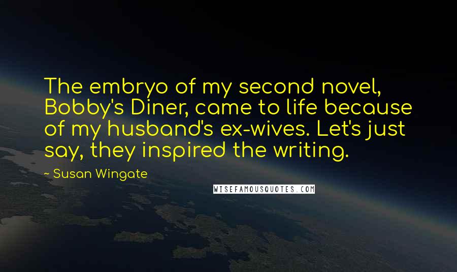 Susan Wingate Quotes: The embryo of my second novel, Bobby's Diner, came to life because of my husband's ex-wives. Let's just say, they inspired the writing.