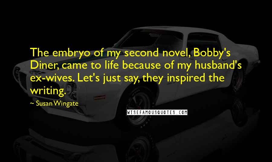 Susan Wingate Quotes: The embryo of my second novel, Bobby's Diner, came to life because of my husband's ex-wives. Let's just say, they inspired the writing.