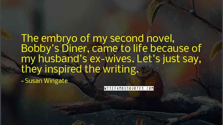 Susan Wingate Quotes: The embryo of my second novel, Bobby's Diner, came to life because of my husband's ex-wives. Let's just say, they inspired the writing.