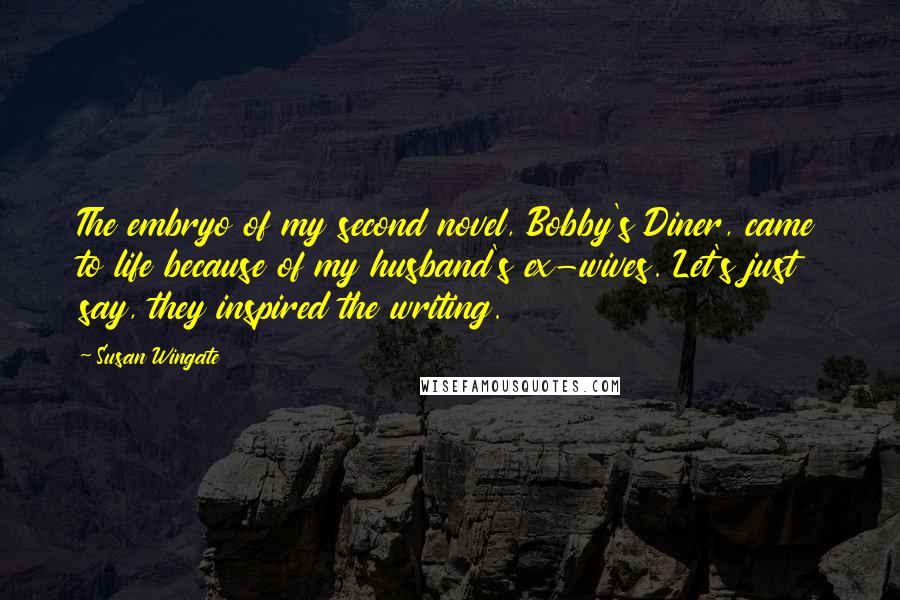 Susan Wingate Quotes: The embryo of my second novel, Bobby's Diner, came to life because of my husband's ex-wives. Let's just say, they inspired the writing.