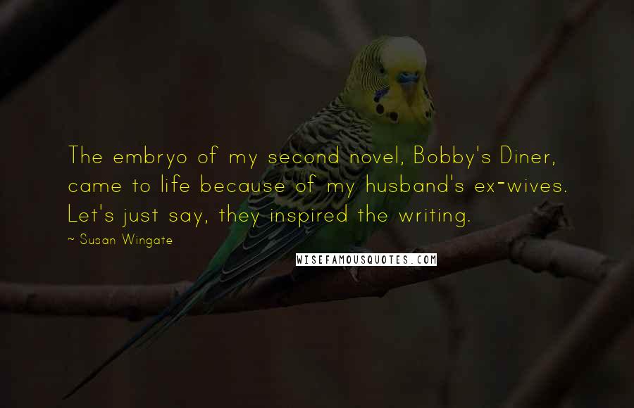 Susan Wingate Quotes: The embryo of my second novel, Bobby's Diner, came to life because of my husband's ex-wives. Let's just say, they inspired the writing.