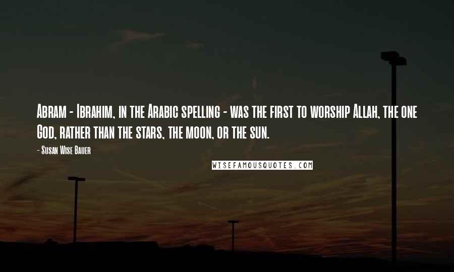 Susan Wise Bauer Quotes: Abram - Ibrahim, in the Arabic spelling - was the first to worship Allah, the one God, rather than the stars, the moon, or the sun.
