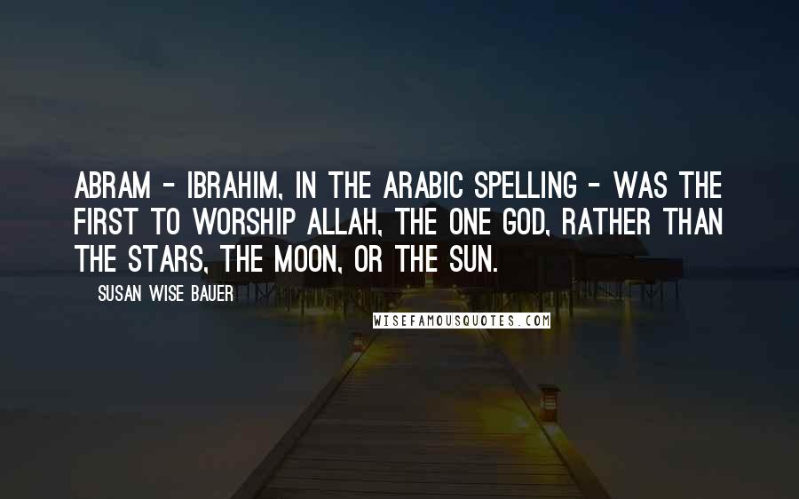 Susan Wise Bauer Quotes: Abram - Ibrahim, in the Arabic spelling - was the first to worship Allah, the one God, rather than the stars, the moon, or the sun.