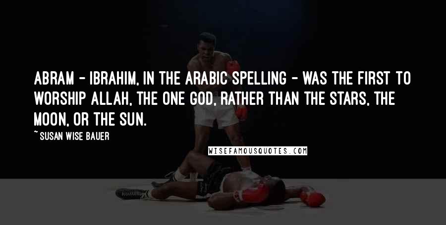 Susan Wise Bauer Quotes: Abram - Ibrahim, in the Arabic spelling - was the first to worship Allah, the one God, rather than the stars, the moon, or the sun.