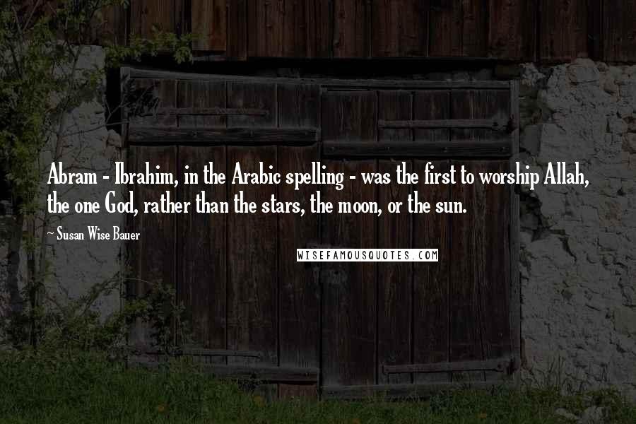Susan Wise Bauer Quotes: Abram - Ibrahim, in the Arabic spelling - was the first to worship Allah, the one God, rather than the stars, the moon, or the sun.