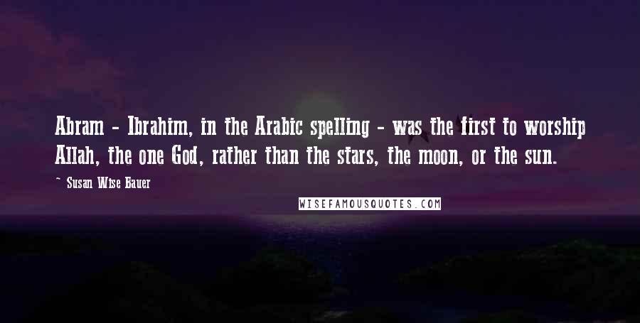 Susan Wise Bauer Quotes: Abram - Ibrahim, in the Arabic spelling - was the first to worship Allah, the one God, rather than the stars, the moon, or the sun.