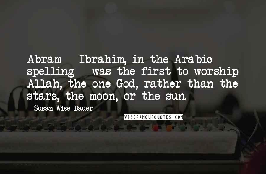 Susan Wise Bauer Quotes: Abram - Ibrahim, in the Arabic spelling - was the first to worship Allah, the one God, rather than the stars, the moon, or the sun.
