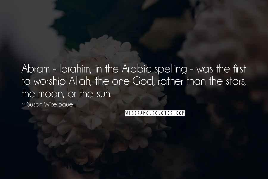 Susan Wise Bauer Quotes: Abram - Ibrahim, in the Arabic spelling - was the first to worship Allah, the one God, rather than the stars, the moon, or the sun.