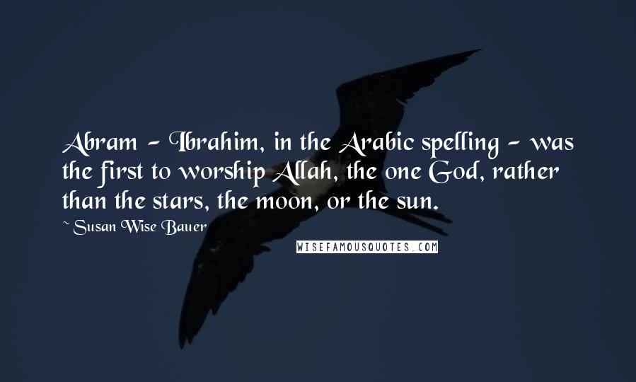Susan Wise Bauer Quotes: Abram - Ibrahim, in the Arabic spelling - was the first to worship Allah, the one God, rather than the stars, the moon, or the sun.