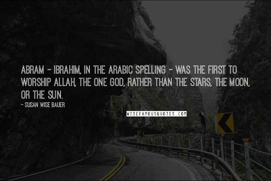 Susan Wise Bauer Quotes: Abram - Ibrahim, in the Arabic spelling - was the first to worship Allah, the one God, rather than the stars, the moon, or the sun.