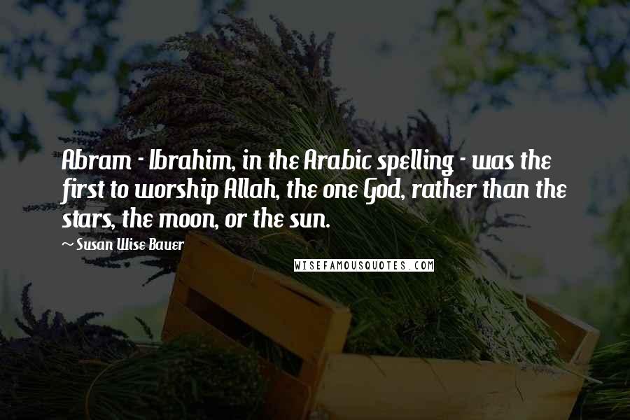 Susan Wise Bauer Quotes: Abram - Ibrahim, in the Arabic spelling - was the first to worship Allah, the one God, rather than the stars, the moon, or the sun.