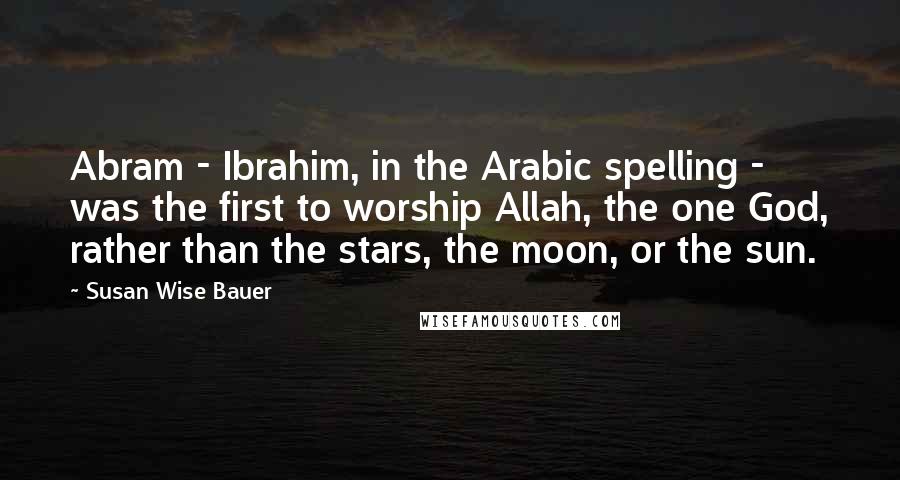Susan Wise Bauer Quotes: Abram - Ibrahim, in the Arabic spelling - was the first to worship Allah, the one God, rather than the stars, the moon, or the sun.