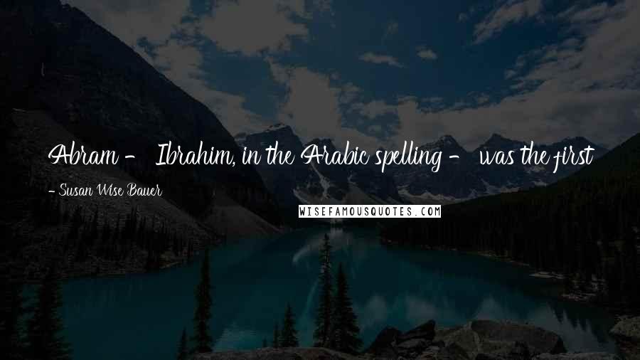 Susan Wise Bauer Quotes: Abram - Ibrahim, in the Arabic spelling - was the first to worship Allah, the one God, rather than the stars, the moon, or the sun.
