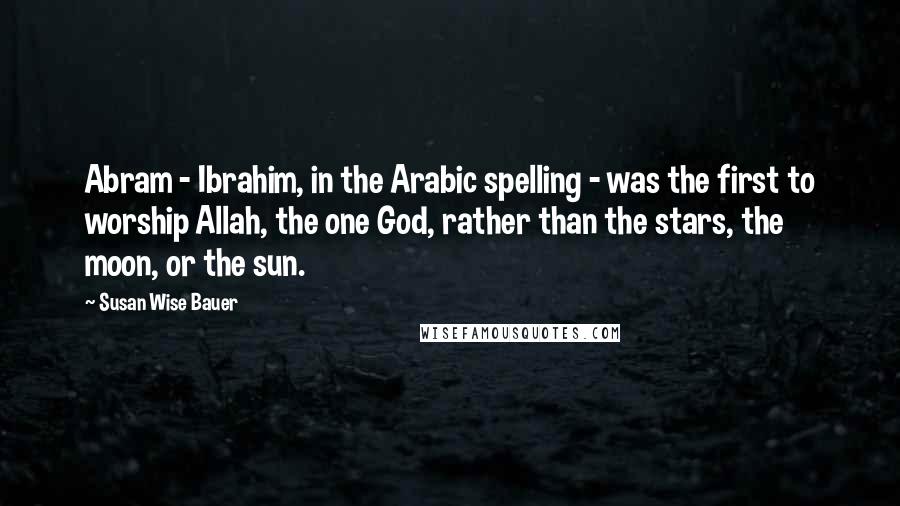 Susan Wise Bauer Quotes: Abram - Ibrahim, in the Arabic spelling - was the first to worship Allah, the one God, rather than the stars, the moon, or the sun.