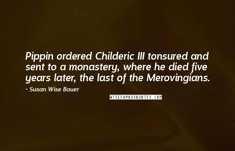 Susan Wise Bauer Quotes: Pippin ordered Childeric III tonsured and sent to a monastery, where he died five years later, the last of the Merovingians.