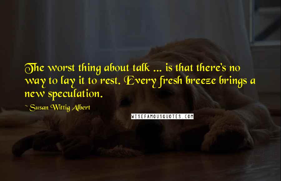 Susan Wittig Albert Quotes: The worst thing about talk ... is that there's no way to lay it to rest. Every fresh breeze brings a new speculation.