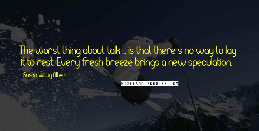 Susan Wittig Albert Quotes: The worst thing about talk ... is that there's no way to lay it to rest. Every fresh breeze brings a new speculation.