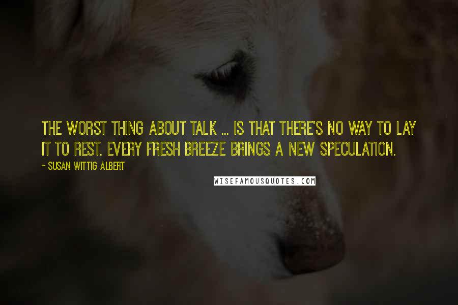 Susan Wittig Albert Quotes: The worst thing about talk ... is that there's no way to lay it to rest. Every fresh breeze brings a new speculation.