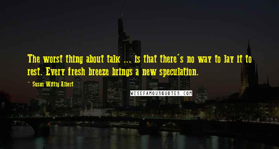 Susan Wittig Albert Quotes: The worst thing about talk ... is that there's no way to lay it to rest. Every fresh breeze brings a new speculation.