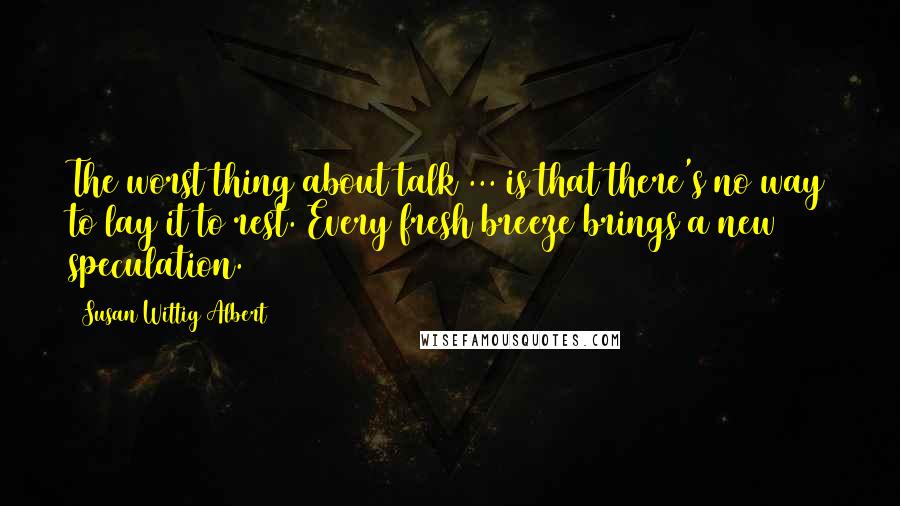 Susan Wittig Albert Quotes: The worst thing about talk ... is that there's no way to lay it to rest. Every fresh breeze brings a new speculation.