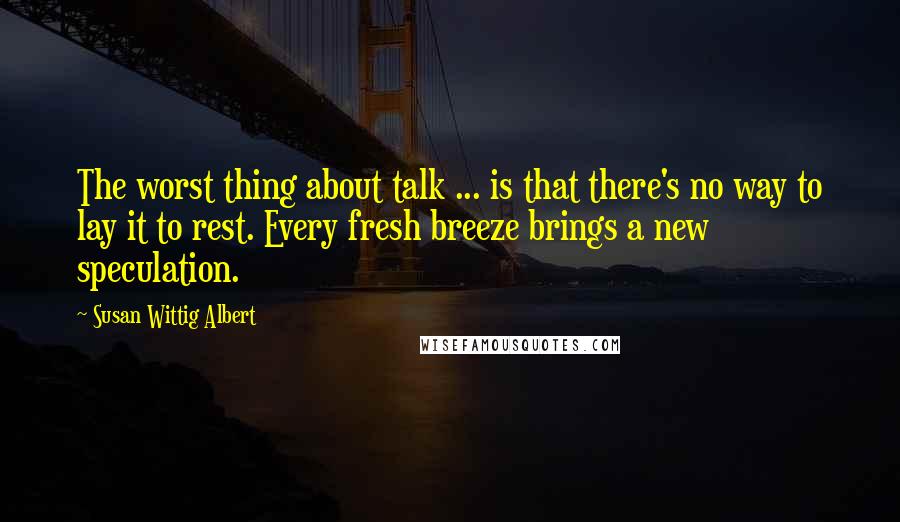 Susan Wittig Albert Quotes: The worst thing about talk ... is that there's no way to lay it to rest. Every fresh breeze brings a new speculation.