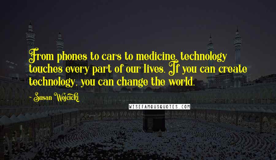 Susan Wojcicki Quotes: From phones to cars to medicine, technology touches every part of our lives. If you can create technology, you can change the world.