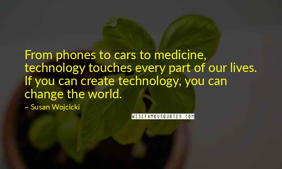 Susan Wojcicki Quotes: From phones to cars to medicine, technology touches every part of our lives. If you can create technology, you can change the world.