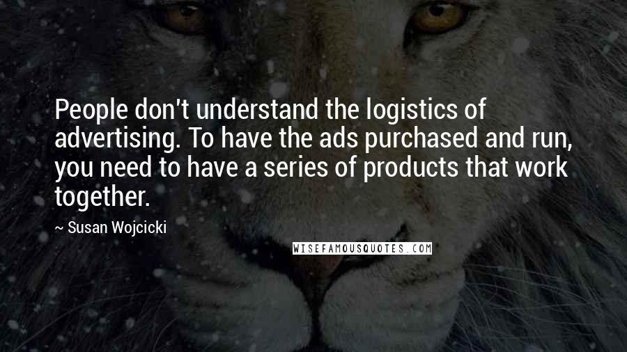 Susan Wojcicki Quotes: People don't understand the logistics of advertising. To have the ads purchased and run, you need to have a series of products that work together.