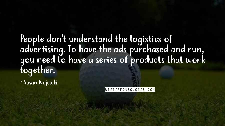 Susan Wojcicki Quotes: People don't understand the logistics of advertising. To have the ads purchased and run, you need to have a series of products that work together.