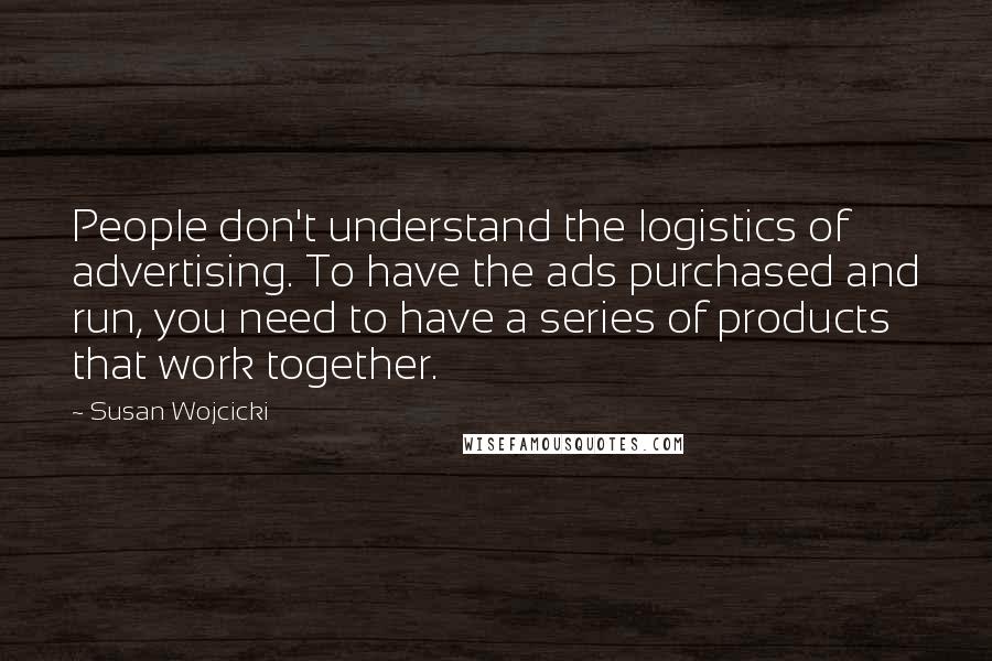 Susan Wojcicki Quotes: People don't understand the logistics of advertising. To have the ads purchased and run, you need to have a series of products that work together.