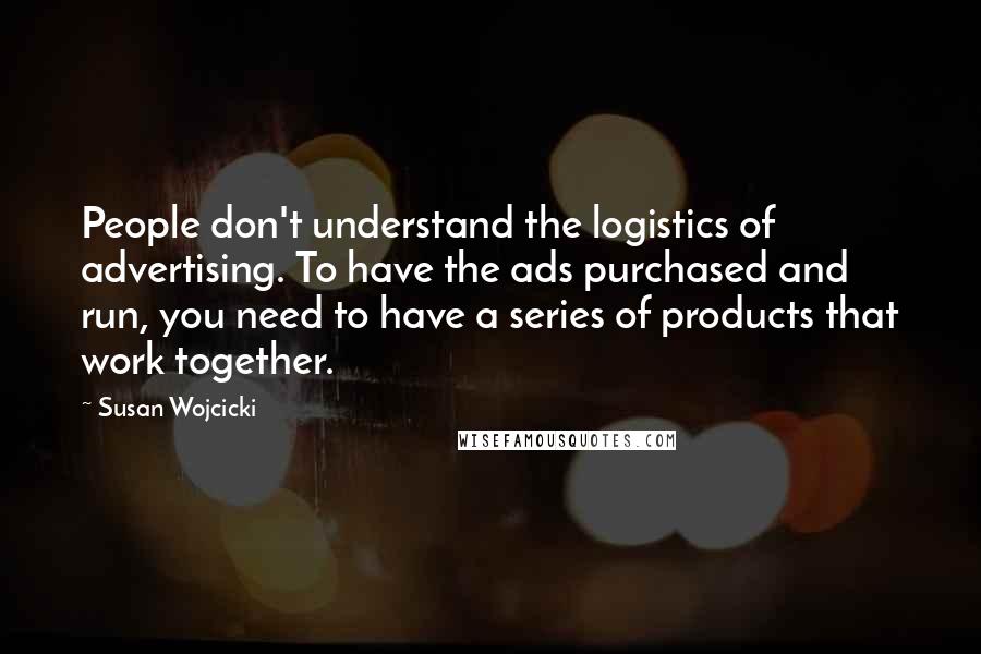 Susan Wojcicki Quotes: People don't understand the logistics of advertising. To have the ads purchased and run, you need to have a series of products that work together.